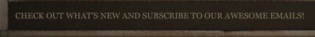 CHECK OUT WHAT'S NEW AND SUBSCRIBE TO OUR AWESOME EMAILS!
